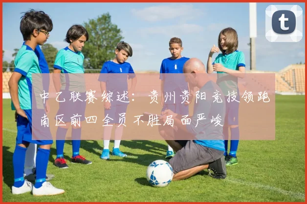 中乙联赛综述：贵州贵阳竞技领跑南区前四全员不胜局面严峻