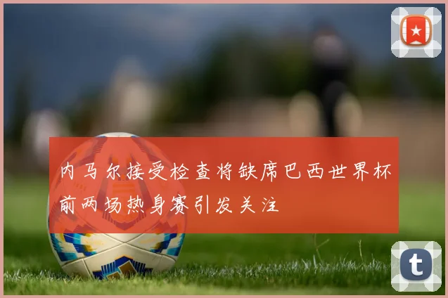 内马尔接受检查将缺席巴西世界杯前两场热身赛引发关注
