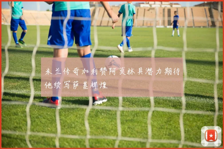 米兰传奇加利赞阿莫林具潜力期待他续写萨基辉煌