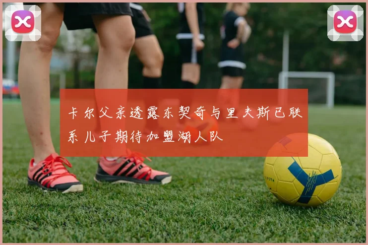 卡尔父亲透露东契奇与里夫斯已联系儿子期待加盟湖人队