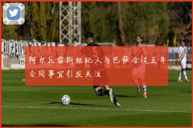 阿尔瓦雷斯经纪人与巴萨洽谈五年合同事宜引发关注