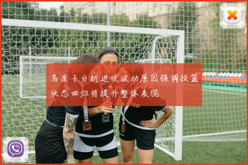 乌度卡分析进攻波动原因强调投篮状态回归将提升整体表现