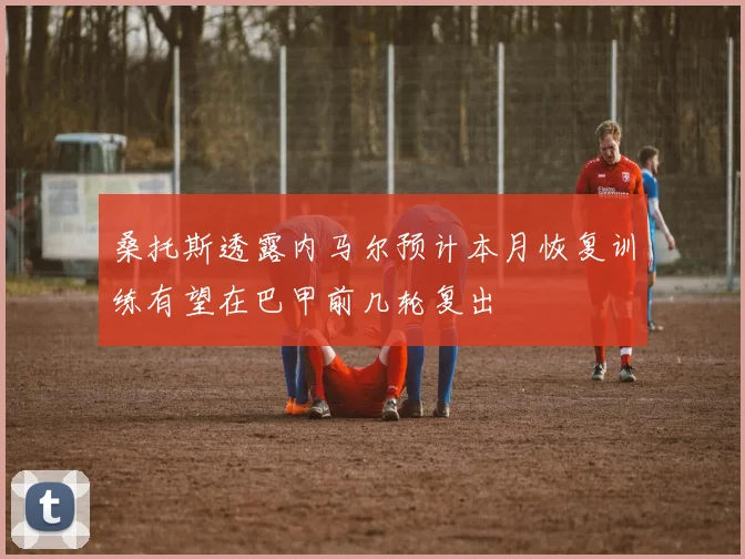 桑托斯透露内马尔预计本月恢复训练有望在巴甲前几轮复出