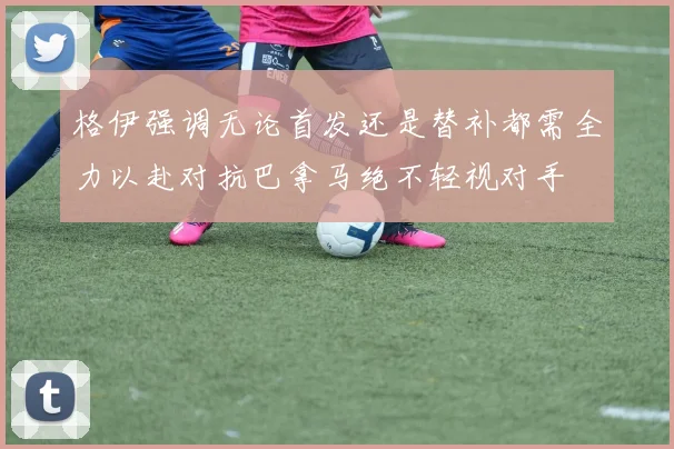 格伊强调无论首发还是替补都需全力以赴对抗巴拿马绝不轻视对手
