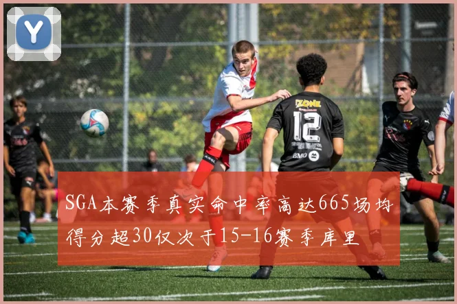 SGA本赛季真实命中率高达665场均得分超30仅次于15-16赛季库里