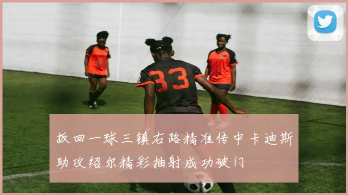 扳回一球三镇右路精准传中卡迪斯助攻绍尔精彩抽射成功破门