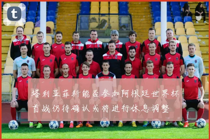 塔利亚菲科能否参加阿根廷世界杯首战仍待确认或将进行休息调整