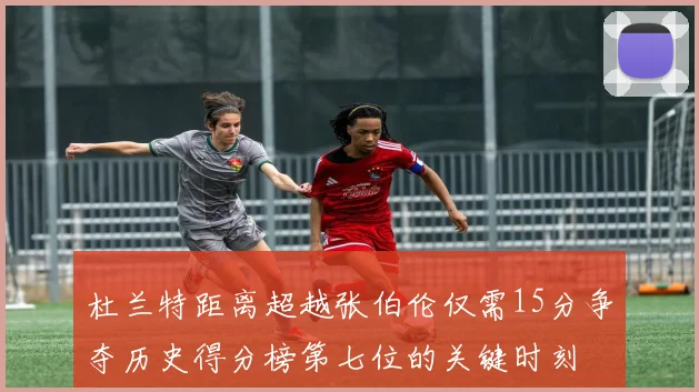 杜兰特距离超越张伯伦仅需15分争夺历史得分榜第七位的关键时刻