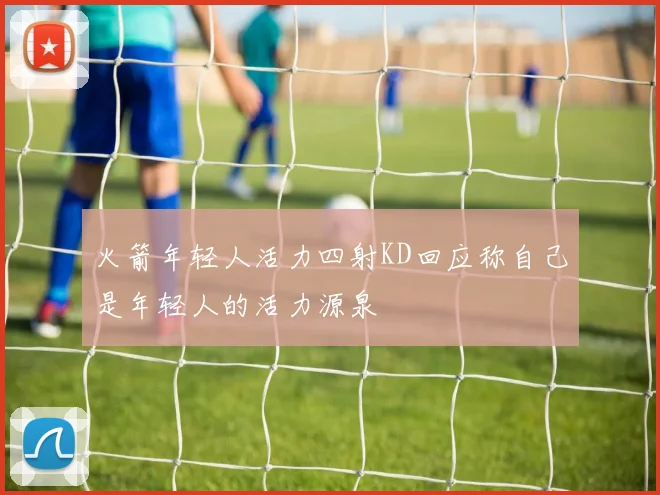火箭年轻人活力四射KD回应称自己是年轻人的活力源泉
