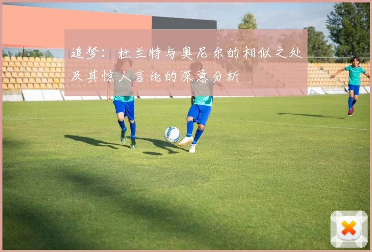 追梦：杜兰特与奥尼尔的相似之处及其惊人言论的深意分析