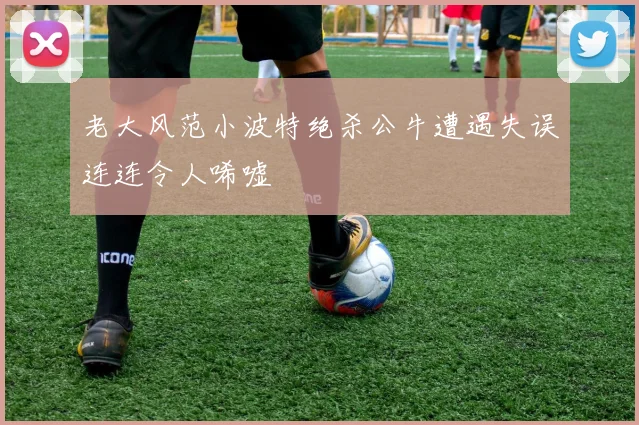 老大风范小波特绝杀公牛遭遇失误连连令人唏嘘