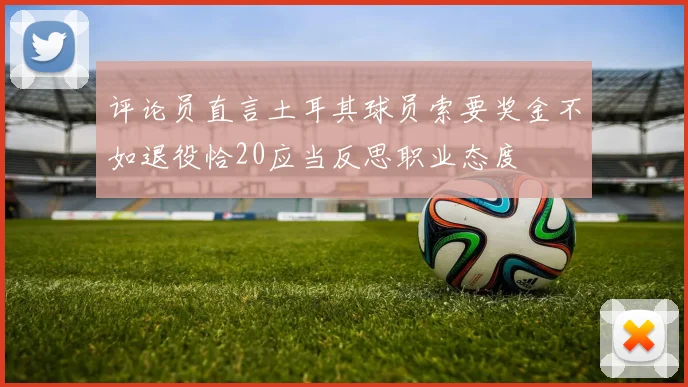 评论员直言土耳其球员索要奖金不如退役恰20应当反思职业态度
