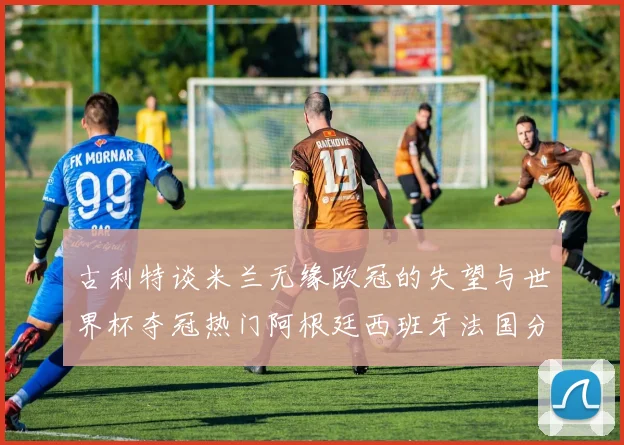 古利特谈米兰无缘欧冠的失望与世界杯夺冠热门阿根廷西班牙法国分析