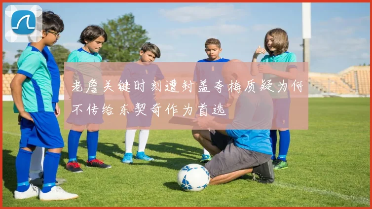 老詹关键时刻遭封盖夸梅质疑为何不传给东契奇作为首选