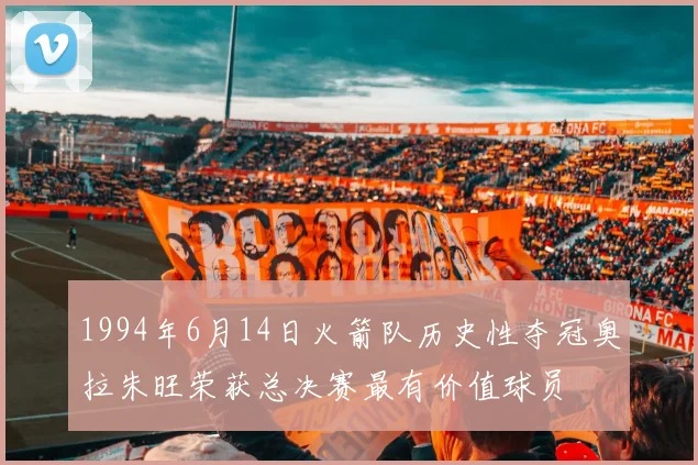 1994年6月14日火箭队历史性夺冠奥拉朱旺荣获总决赛最有价值球员