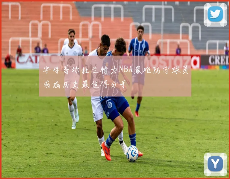 字母哥称杜兰特为NBA最难防守球员或成历史最佳得分手