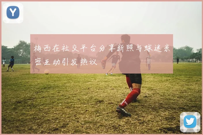 梅西在社交平台分享新照与球迷亲密互动引发热议