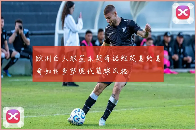 欧洲白人球星东契奇诺维茨基约基奇如何重塑现代篮球风格
