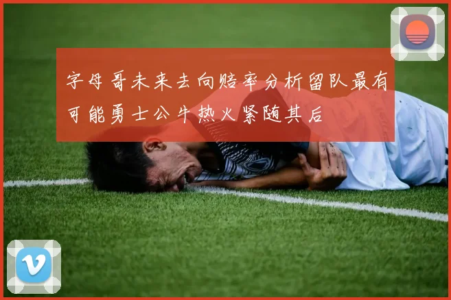 字母哥未来去向赔率分析留队最有可能勇士公牛热火紧随其后