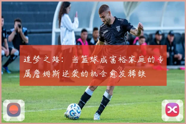 追梦之路：当篮球成富裕家庭的专属詹姆斯逆袭的机会愈发稀缺