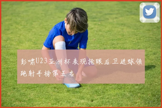 彭啸U23亚洲杯表现抢眼后卫进球领跑射手榜第五名
