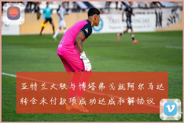亚特兰大联与博塔弗戈就阿尔马达转会未付款项成功达成和解协议