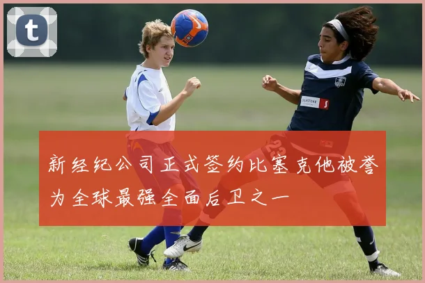 新经纪公司正式签约比塞克他被誉为全球最强全面后卫之一
