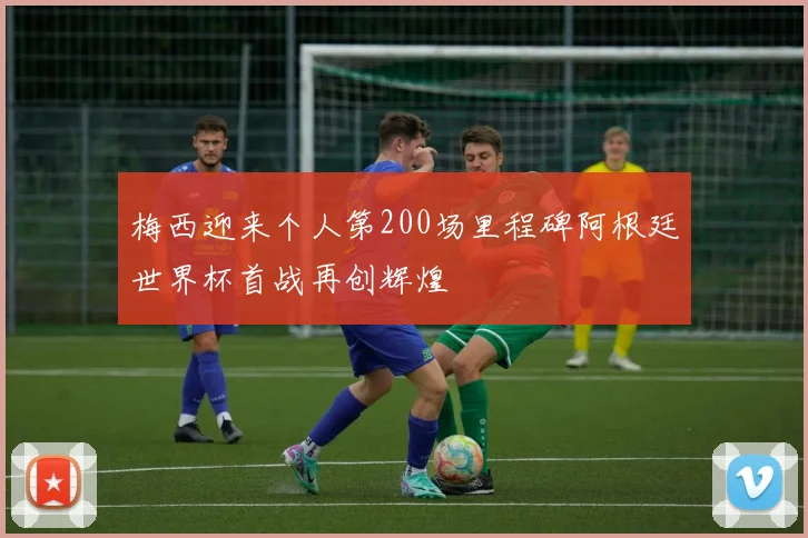 梅西迎来个人第200场里程碑阿根廷世界杯首战再创辉煌