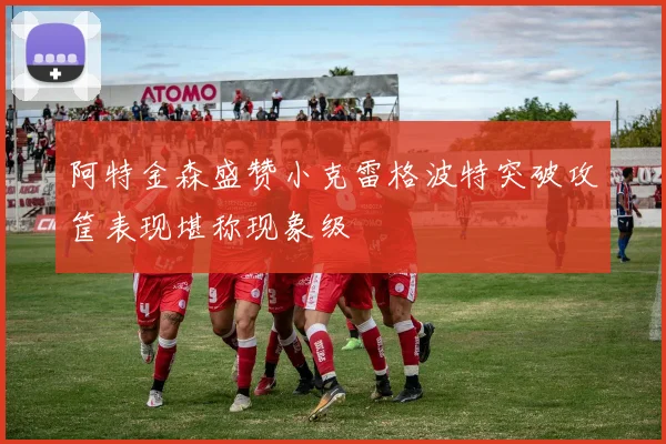 阿特金森盛赞小克雷格波特突破攻筐表现堪称现象级