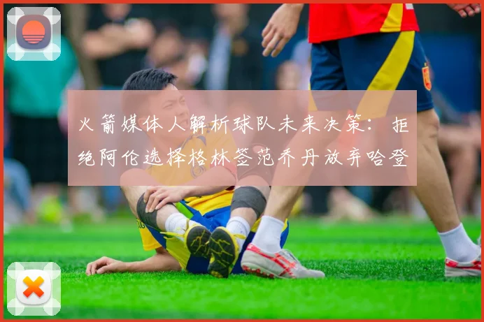 火箭媒体人解析球队未来决策：拒绝阿伦选择格林签范乔丹放弃哈登
