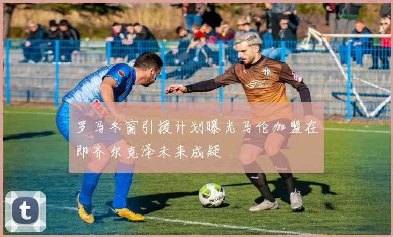 罗马冬窗引援计划曝光马伦加盟在即齐尔克泽未来成疑